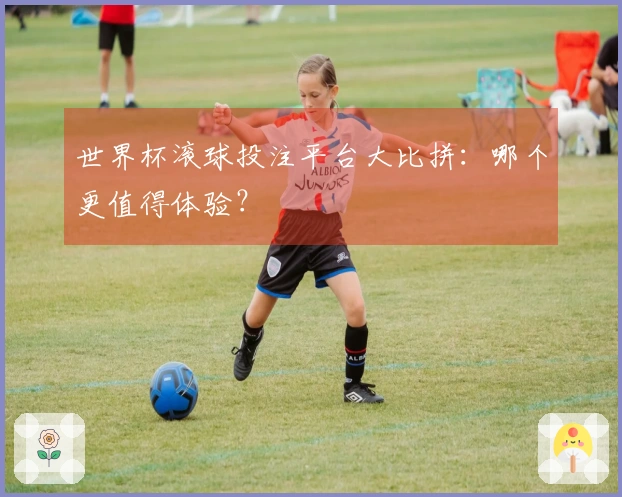 世界杯滚球投注平台大比拼：哪个更值得体验？